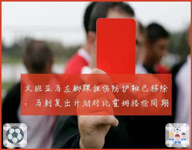 文班亚马左脚踝扭伤防护靴已移除，马刺复出计划对比霍姆格伦同期谨慎度翻倍