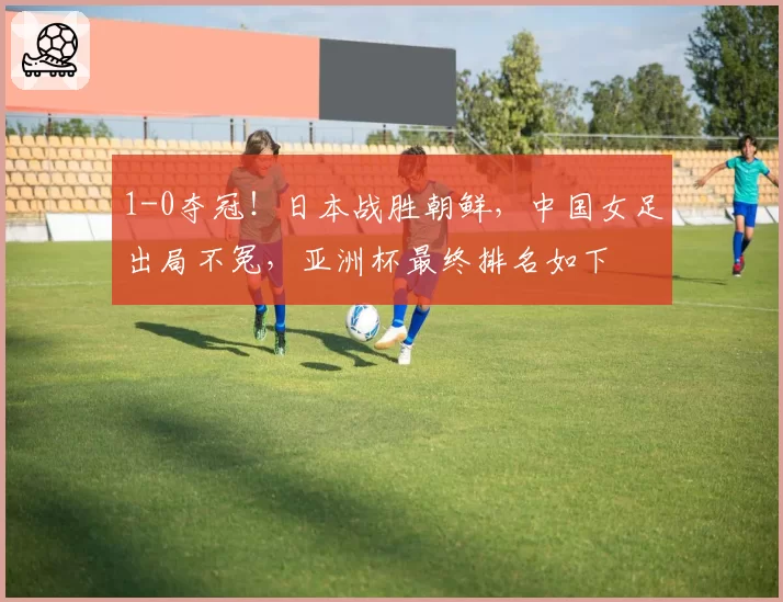 1-0夺冠！日本战胜朝鲜，中国女足出局不冤，亚洲杯最终排名如下