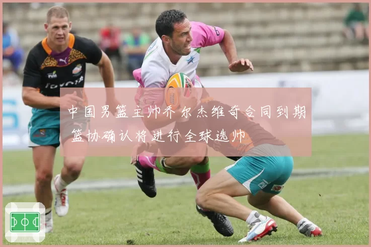 中国男篮主帅乔尔杰维奇合同到期 篮协确认将进行全球选帅