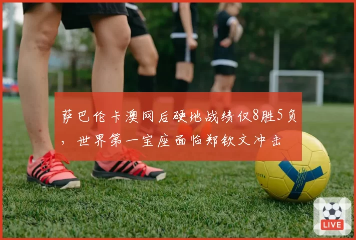 萨巴伦卡澳网后硬地战绩仅8胜5负,世界第一宝座面临郑钦文冲击