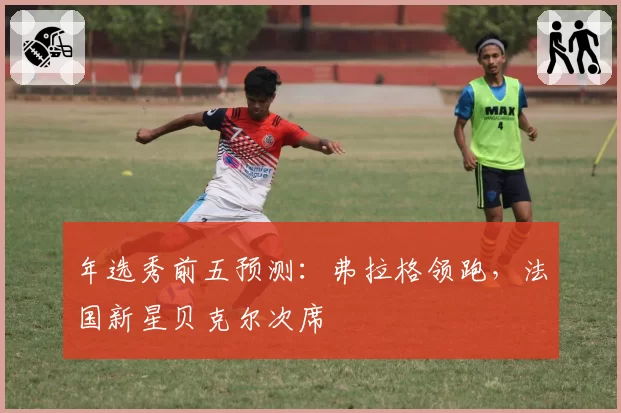 年选秀前五预测：弗拉格领跑，法国新星贝克尔次席