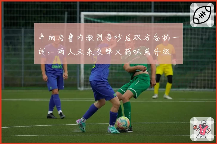 辛纳与鲁内激烈争吵后双方各执一词,两人未来交锋火药味或升级