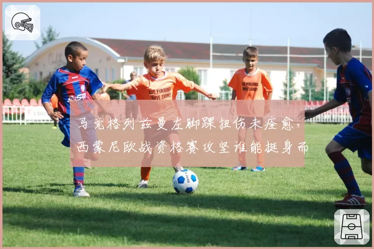 马竞格列兹曼左脚踝扭伤未痊愈，西蒙尼欧战资格赛攻坚谁能挺身而出？