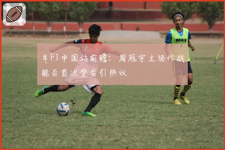 年F1中国站前瞻：周冠宇主场作战能否首次登台引热议