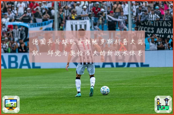 德国乒乓球队主教练罗斯科普夫离职,邱党与奥恰洛夫的新战术体系谁来构建?