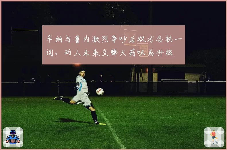 辛纳与鲁内激烈争吵后双方各执一词，两人未来交锋火药味或升级