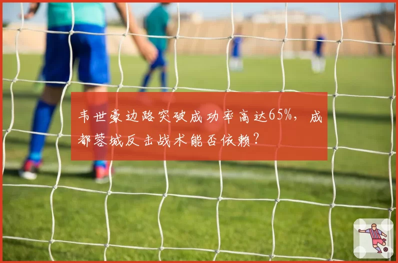韦世豪边路突破成功率高达65%，成都蓉城反击战术能否依赖？