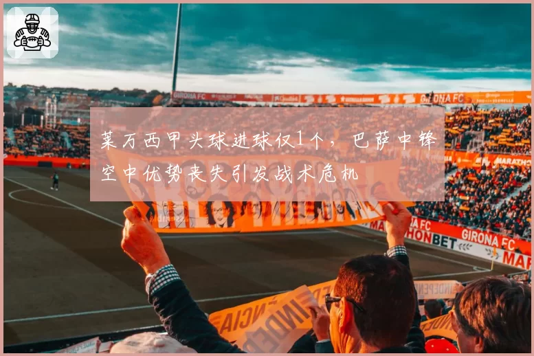 莱万西甲头球进球仅1个,巴萨中锋空中优势丧失引发战术危机