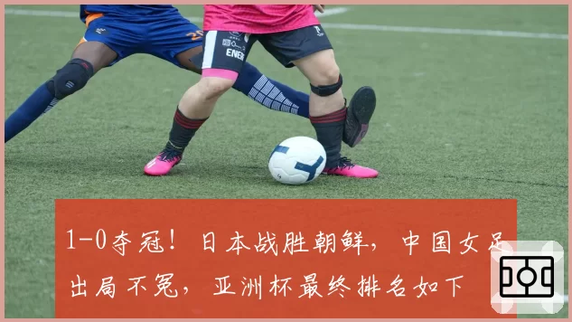 1-0夺冠！日本战胜朝鲜，中国女足出局不冤，亚洲杯最终排名如下