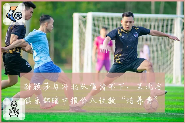 孙颖莎与河北队僵持不下,某北方俱乐部暗中报价八位数“培养费”
