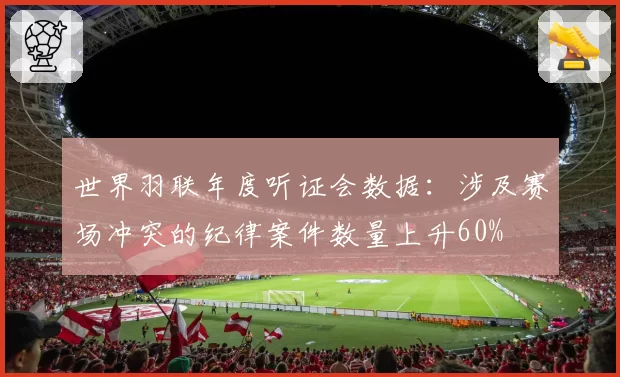 世界羽联年度听证会数据：涉及赛场冲突的纪律案件数量上升60%