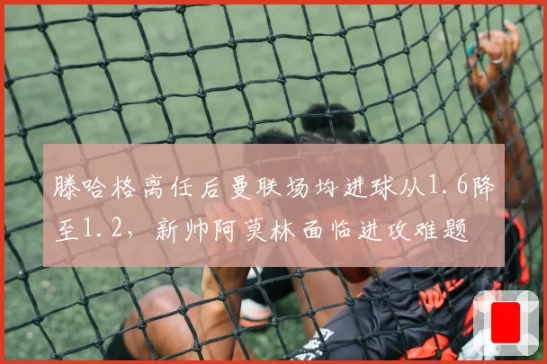 滕哈格离任后曼联场均进球从1.6降至1.2，新帅阿莫林面临进攻难题