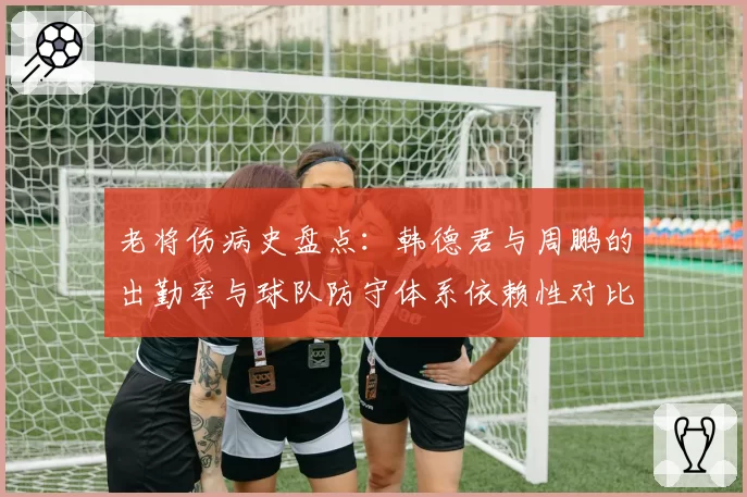 老将伤病史盘点：韩德君与周鹏的出勤率与球队防守体系依赖性对比