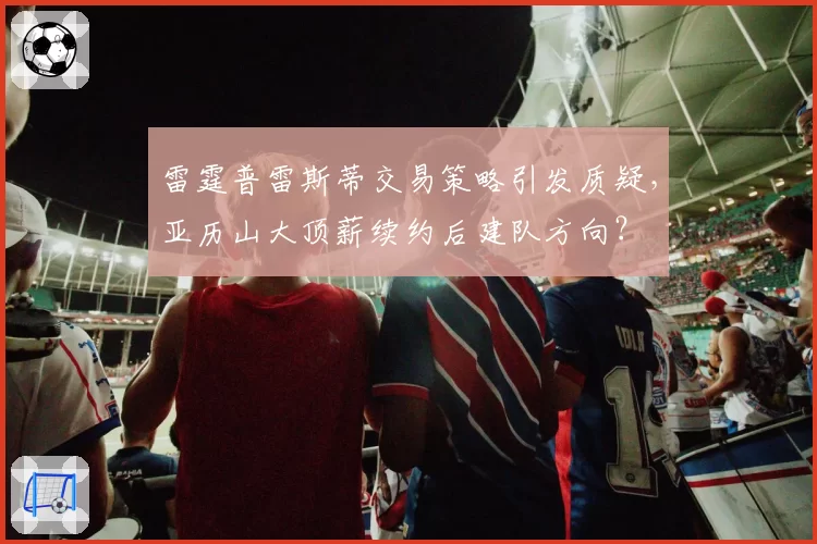 雷霆普雷斯蒂交易策略引发质疑,亚历山大顶薪续约后建队方向?