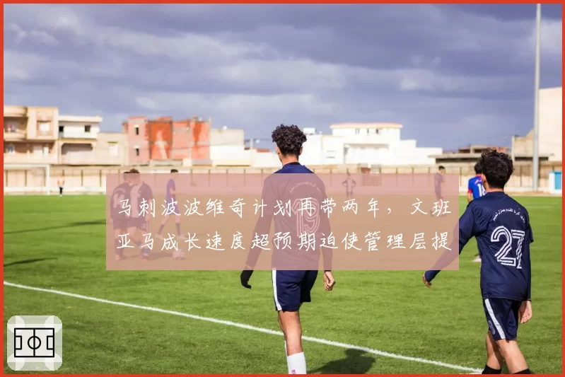 马刺波波维奇计划再带两年,文班亚马成长速度超预期迫使管理层提前补强