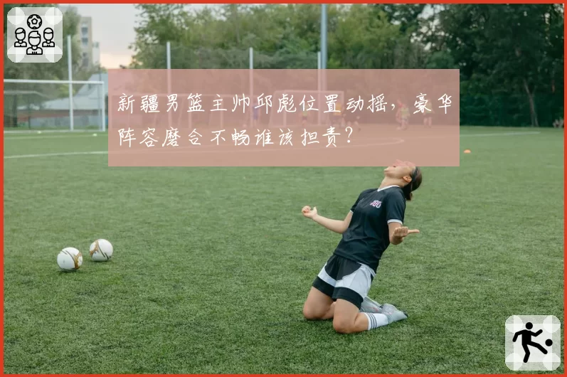 新疆男篮主帅邱彪位置动摇,豪华阵容磨合不畅谁该担责?