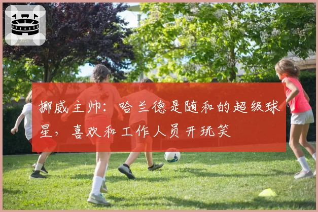 挪威主帅：哈兰德是随和的超级球星，喜欢和工作人员开玩笑