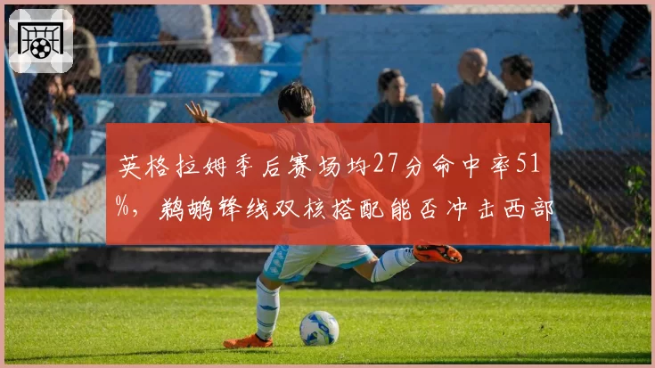 英格拉姆季后赛场均27分命中率51%，鹈鹕锋线双核搭配能否冲击西部前四？