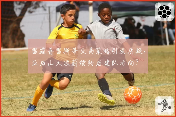 雷霆普雷斯蒂交易策略引发质疑，亚历山大顶薪续约后建队方向？