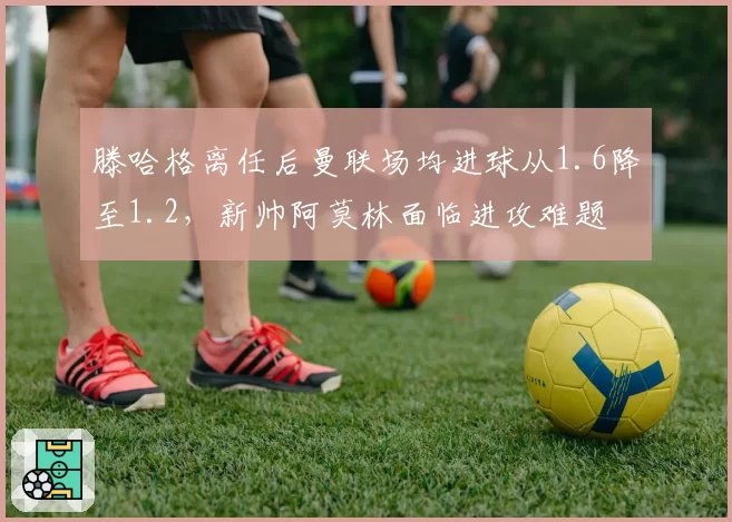 滕哈格离任后曼联场均进球从1.6降至1.2,新帅阿莫林面临进攻难题