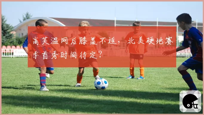 高芙温网后膝盖不适，北美硬地赛季首秀时间待定？