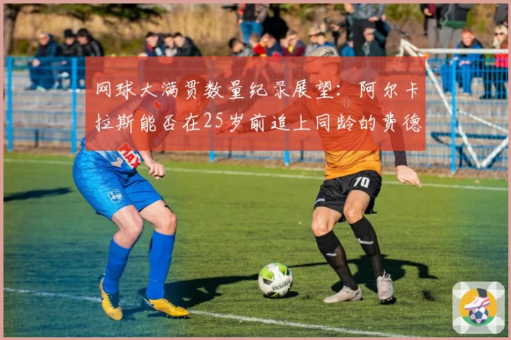 网球大满贯数量纪录展望：阿尔卡拉斯能否在25岁前追上同龄的费德勒？