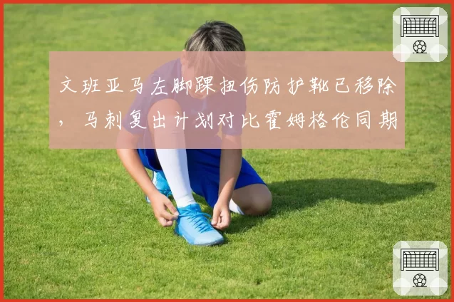 文班亚马左脚踝扭伤防护靴已移除，马刺复出计划对比霍姆格伦同期谨慎度翻倍
