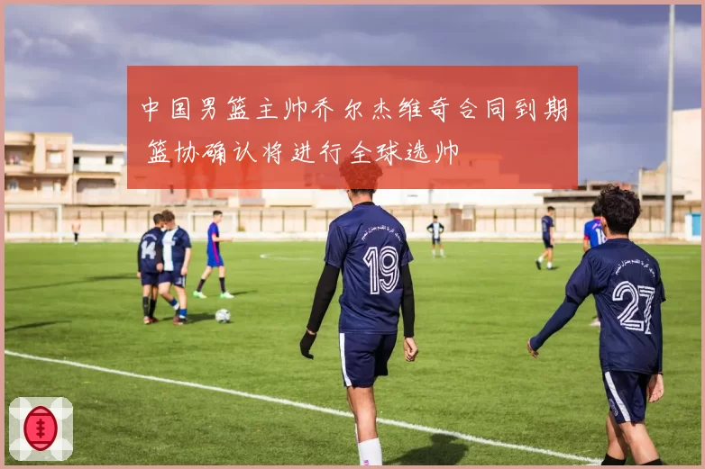 中国男篮主帅乔尔杰维奇合同到期 篮协确认将进行全球选帅
