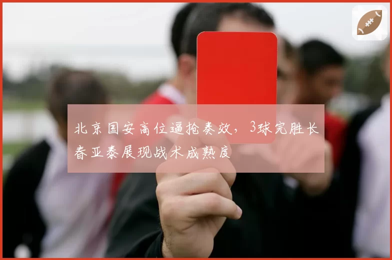 北京国安高位逼抢奏效，3球完胜长春亚泰展现战术成熟度