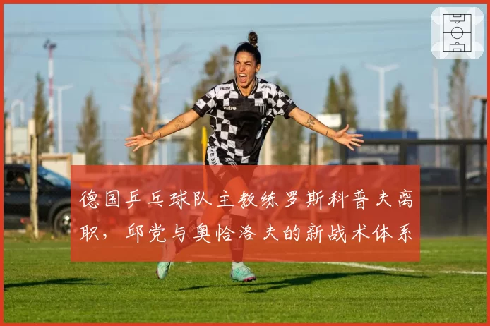 德国乒乓球队主教练罗斯科普夫离职,邱党与奥恰洛夫的新战术体系谁来构建?