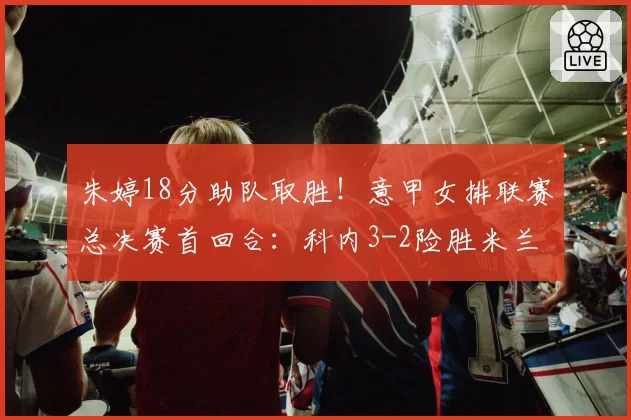 朱婷18分助队取胜！意甲女排联赛总决赛首回合：科内3-2险胜米兰
