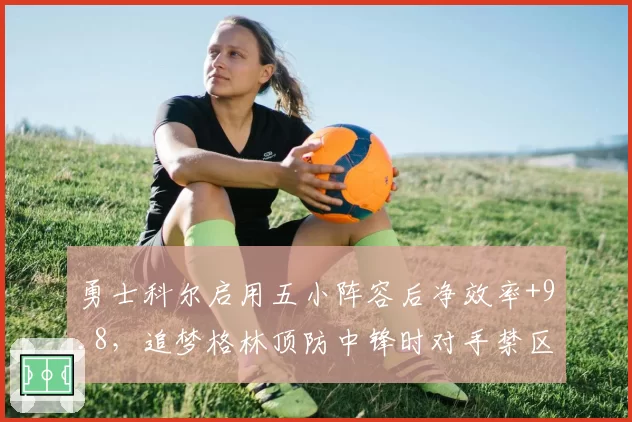 勇士科尔启用五小阵容后净效率+9.8，追梦格林顶防中锋时对手禁区得分骤降