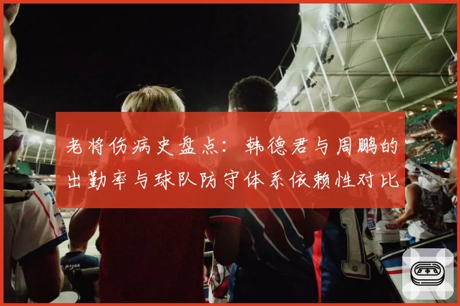 老将伤病史盘点:韩德君与周鹏的出勤率与球队防守体系依赖性对比