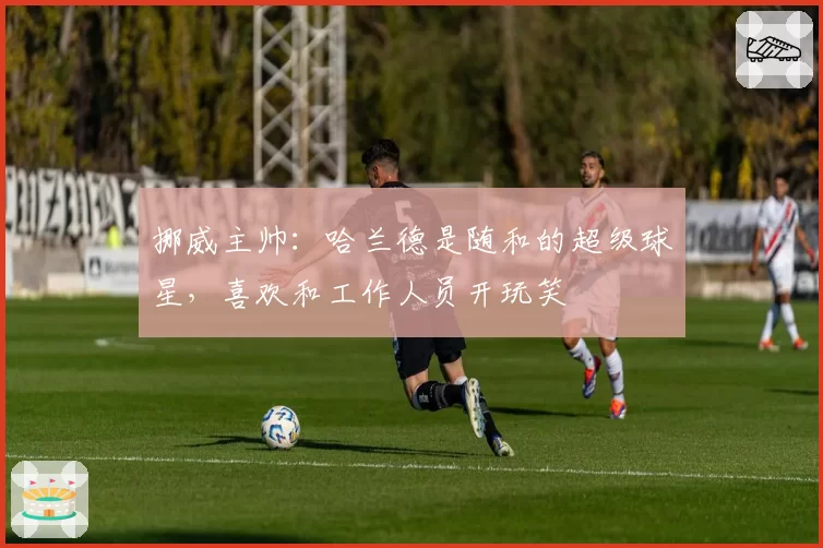挪威主帅:哈兰德是随和的超级球星,喜欢和工作人员开玩笑