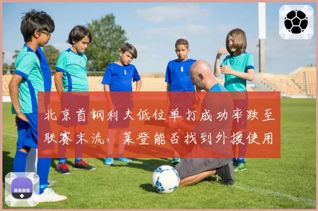 北京首钢利夫低位单打成功率跌至联赛末流,莱登能否找到外援使用说明书?