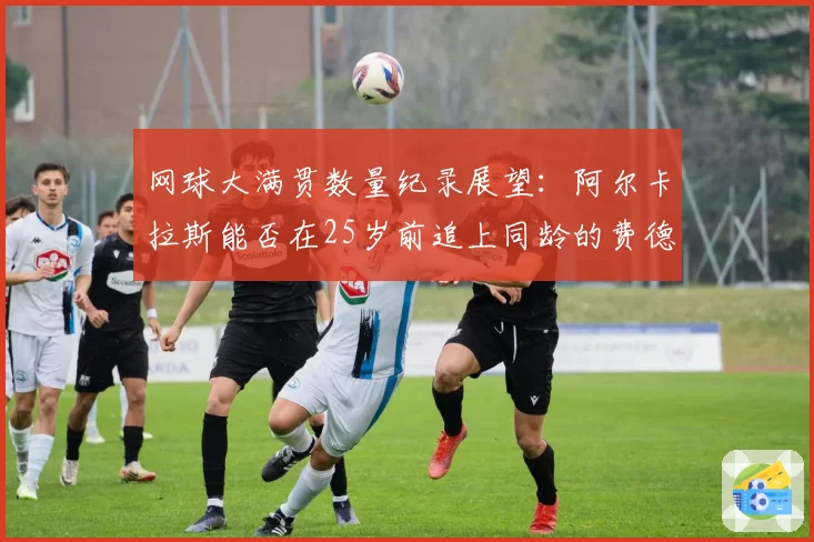 网球大满贯数量纪录展望:阿尔卡拉斯能否在25岁前追上同龄的费德勒?