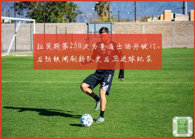 拉莫斯第250次为皇马出场并破门，后防铁闸刷新队史后卫进球纪录