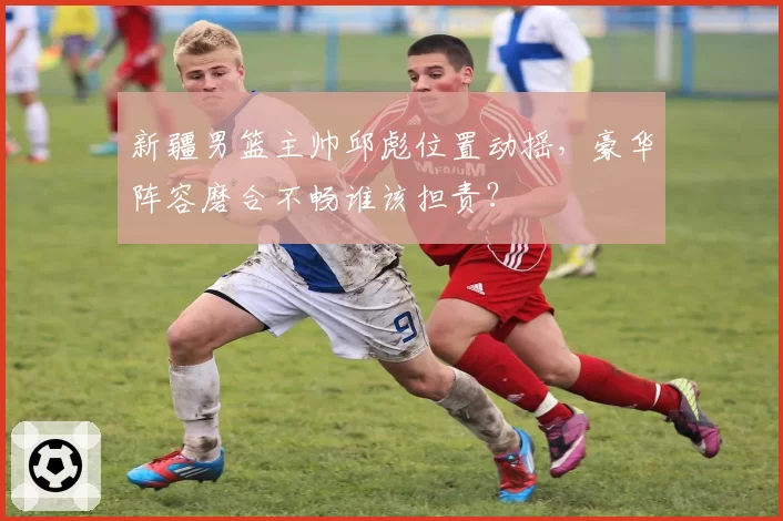 新疆男篮主帅邱彪位置动摇,豪华阵容磨合不畅谁该担责?