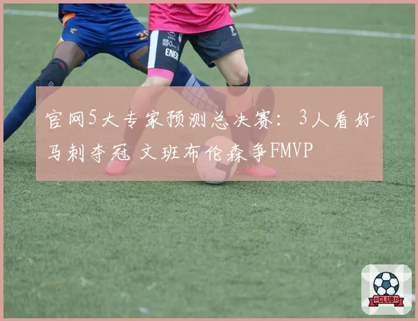 官网5大专家预测总决赛:3人看好马刺夺冠 文班布伦森争FMVP