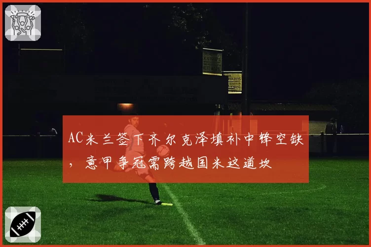 AC米兰签下齐尔克泽填补中锋空缺，意甲争冠需跨越国米这道坎