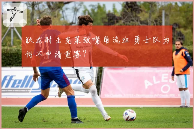 狄龙肘击克莱致嘴角流血 勇士队为何不申请重赛?